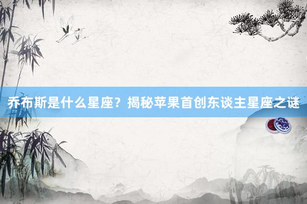 乔布斯是什么星座？揭秘苹果首创东谈主星座之谜