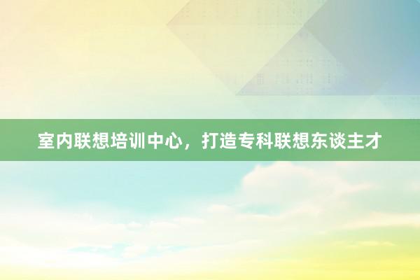 室内联想培训中心，打造专科联想东谈主才