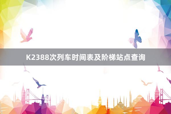 K2388次列车时间表及阶梯站点查询